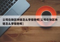 公司在做区块链怎么举报他呢[公司在做区块链怎么举报他呢]