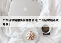 广东区块链服务有哪些公司[广州区块链系统开发]