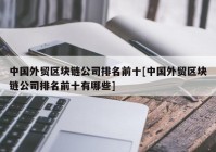 中国外贸区块链公司排名前十[中国外贸区块链公司排名前十有哪些]