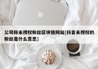 公司称未授权粉丝区块链网站[抖音未授权的粉丝是什么意思]