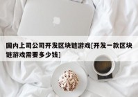 国内上司公司开发区块链游戏[开发一款区块链游戏需要多少钱]