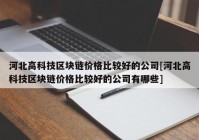 河北高科技区块链价格比较好的公司[河北高科技区块链价格比较好的公司有哪些]