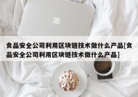 食品安全公司利用区块链技术做什么产品[食品安全公司利用区块链技术做什么产品]